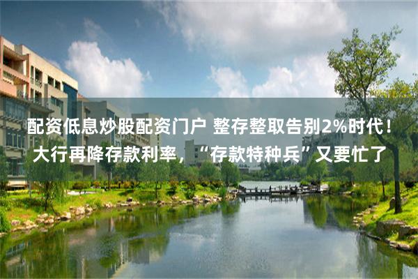 配资低息炒股配资门户 整存整取告别2%时代！大行再降存款利率，“存款特种兵”又要忙了