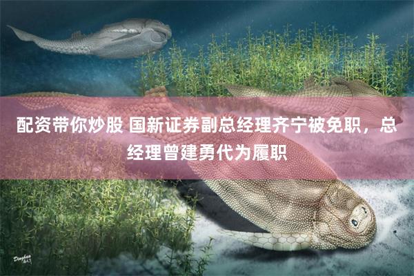 配资带你炒股 国新证券副总经理齐宁被免职，总经理曾建勇代为履职