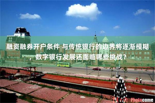 融资融券开户条件 与传统银行的边界将逐渐模糊，数字银行发展还面临哪些挑战？