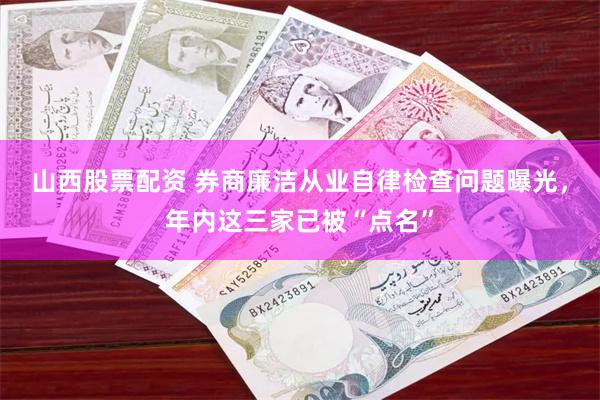 山西股票配资 券商廉洁从业自律检查问题曝光，年内这三家已被“点名”