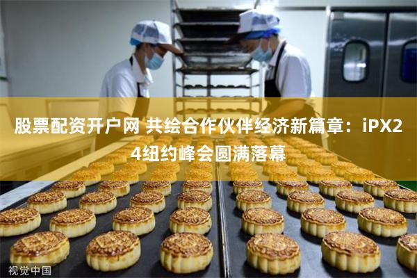 股票配资开户网 共绘合作伙伴经济新篇章：iPX24纽约峰会圆满落幕