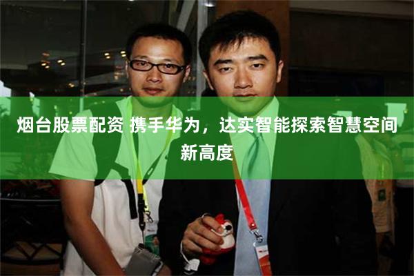 烟台股票配资 携手华为，达实智能探索智慧空间新高度