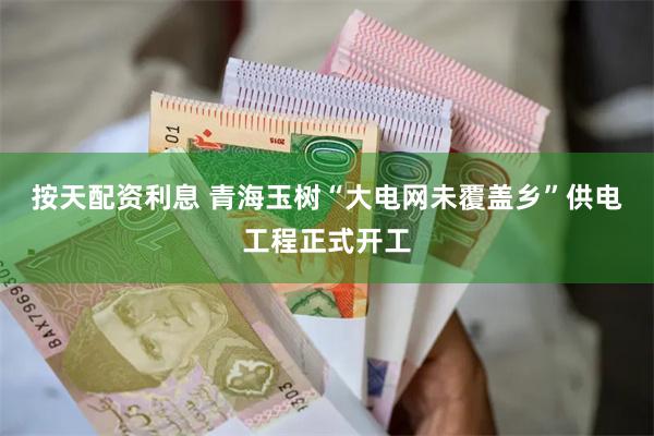 按天配资利息 青海玉树“大电网未覆盖乡”供电工程正式开工