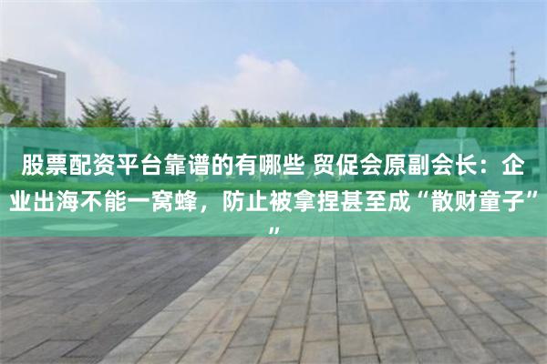 股票配资平台靠谱的有哪些 贸促会原副会长：企业出海不能一窝蜂，防止被拿捏甚至成“散财童子”