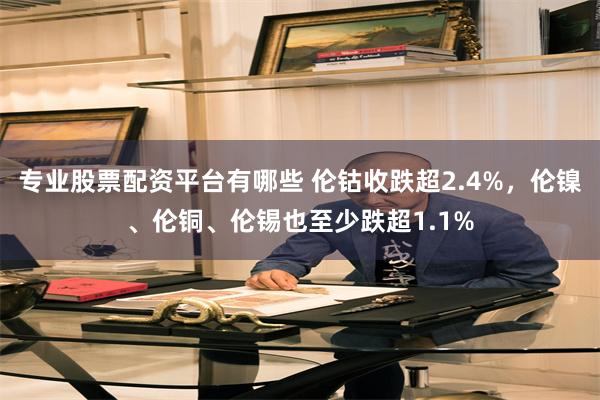 专业股票配资平台有哪些 伦钴收跌超2.4%，伦镍、伦铜、伦锡也至少跌超1.1%