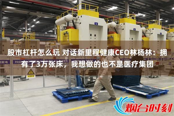 股市杠杆怎么玩 对话新里程健康CEO林杨林：拥有了3万张床，我想做的也不是医疗集团