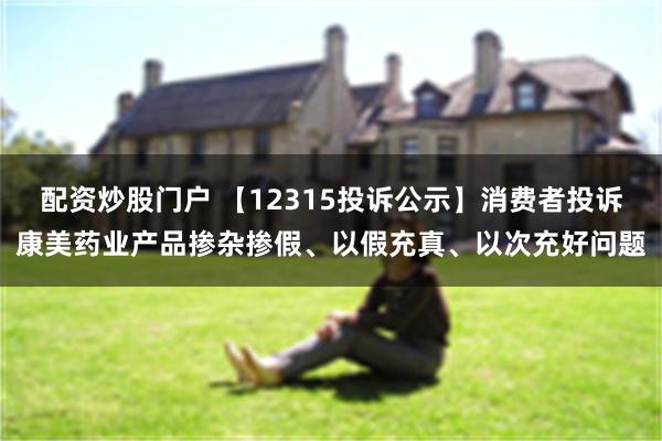 配资炒股门户 【12315投诉公示】消费者投诉康美药业产品掺杂掺假、以假充真、以次充好问题