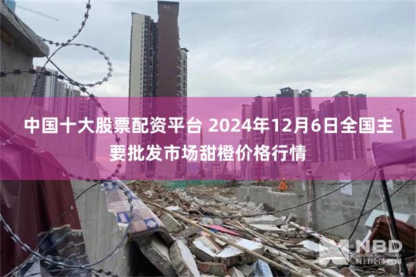 中国十大股票配资平台 2024年12月6日全国主要批发市场甜橙价格行情