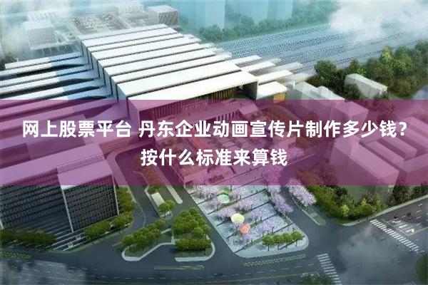 网上股票平台 丹东企业动画宣传片制作多少钱？按什么标准来算钱