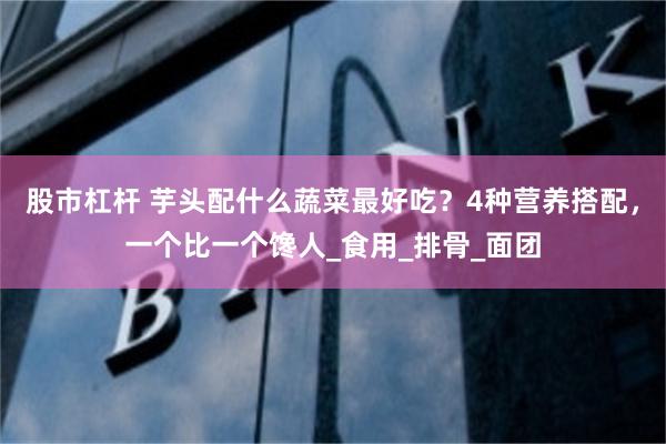 股市杠杆 芋头配什么蔬菜最好吃？4种营养搭配，一个比一个馋人_食用_排骨_面团