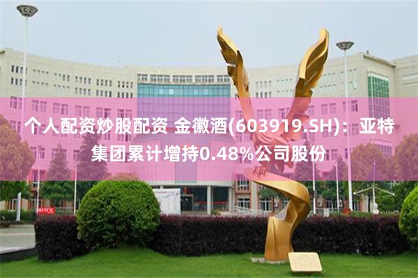 个人配资炒股配资 金徽酒(603919.SH)：亚特集团累计增持0.48%公司股份