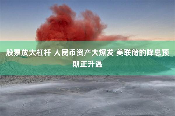 股票放大杠杆 人民币资产大爆发 美联储的降息预期正升温