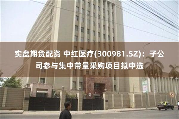 实盘期货配资 中红医疗(300981.SZ)：子公司参与集中