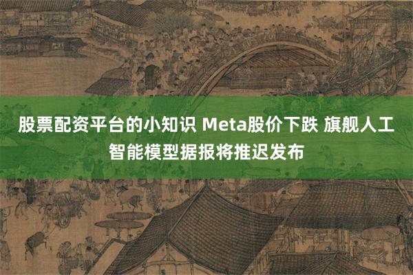 股票配资平台的小知识 Meta股价下跌 旗舰人工智能模型据报