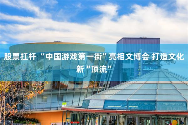 股票扛杆 “中国游戏第一街”亮相文博会 打造文化新“顶流”