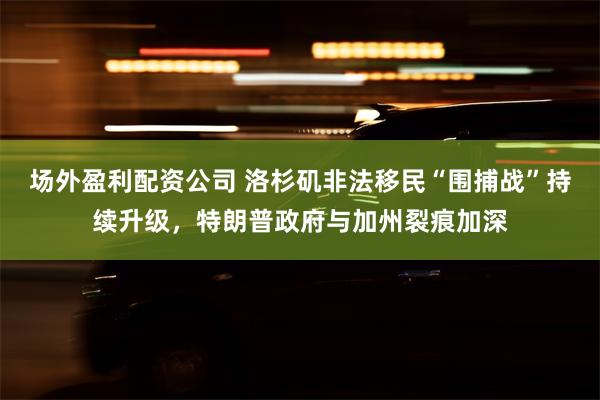 场外盈利配资公司 洛杉矶非法移民“围捕战”持续升级，特朗普政
