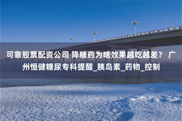 可靠股票配资公司 降糖药为啥效果越吃越差？ 广州恒健糖尿专科