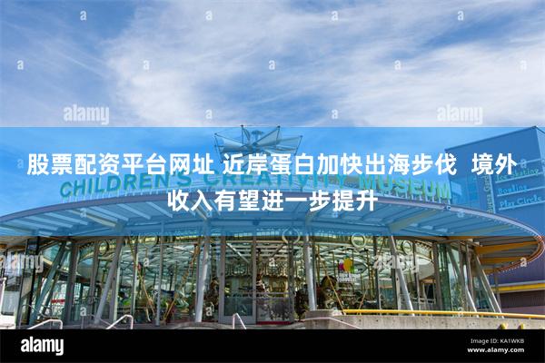 股票配资平台网址 近岸蛋白加快出海步伐  境外收入有望进一步