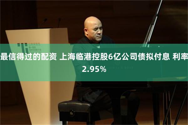 最信得过的配资 上海临港控股6亿公司债拟付息 利率2.95%