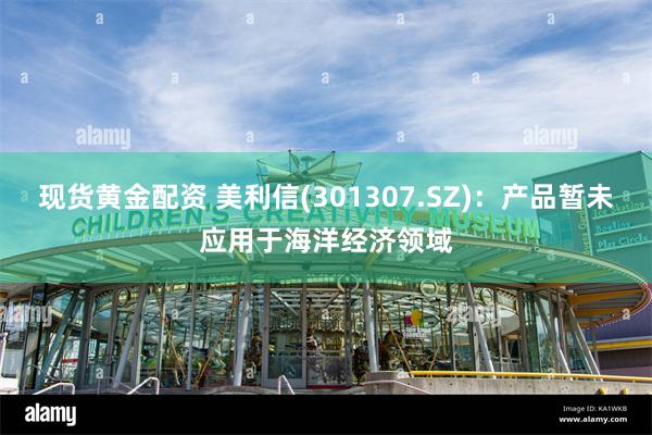 现货黄金配资 美利信(301307.SZ)：产品暂未应用于海