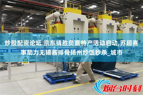 炒股配资论坛 京东猜胜负赢特产活动启动,苏超赛事助力无锡酱排