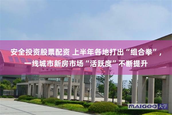 安全投资股票配资 上半年各地打出“组合拳”，一线城市新房市场