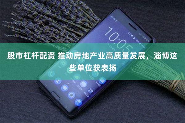 股市杠杆配资 推动房地产业高质量发展，淄博这些单位获表扬