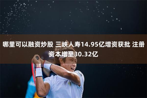 哪里可以融资炒股 三峡人寿14.95亿增资获批 注册资本增至