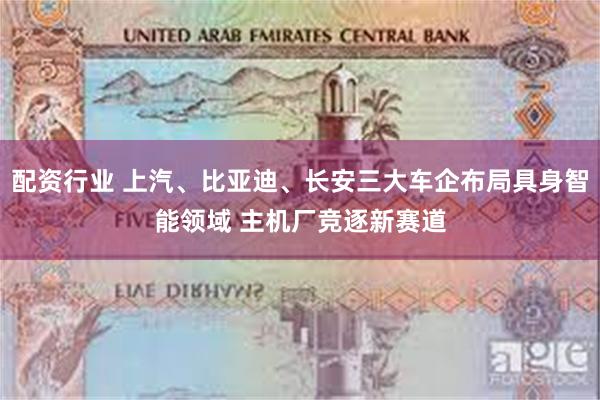 配资行业 上汽、比亚迪、长安三大车企布局具身智能领域 主机厂