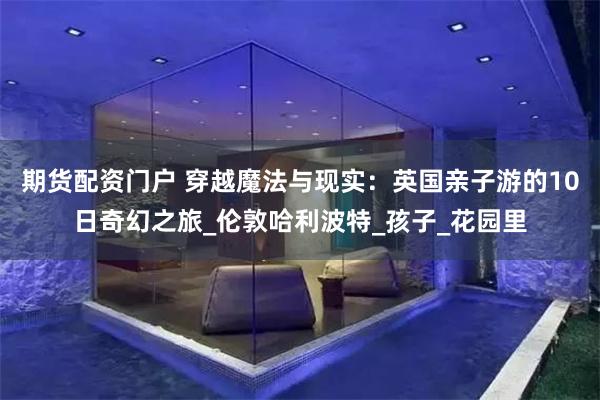期货配资门户 穿越魔法与现实：英国亲子游的10日奇幻之旅_伦