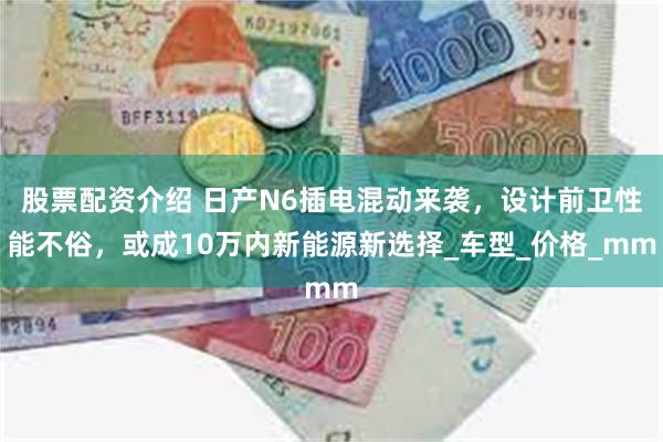 股票配资介绍 日产N6插电混动来袭，设计前卫性能不俗，或成1