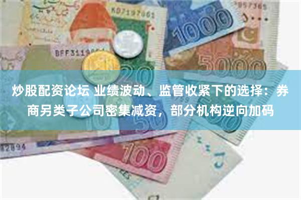 炒股配资论坛 业绩波动、监管收紧下的选择：券商另类子公司密集