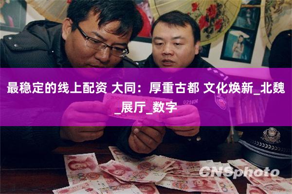 最稳定的线上配资 大同：厚重古都 文化焕新_北魏_展厅_数字