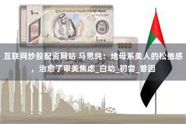 互联网炒股配资网站 马思纯：地母系美人的松弛感，治愈了审美焦