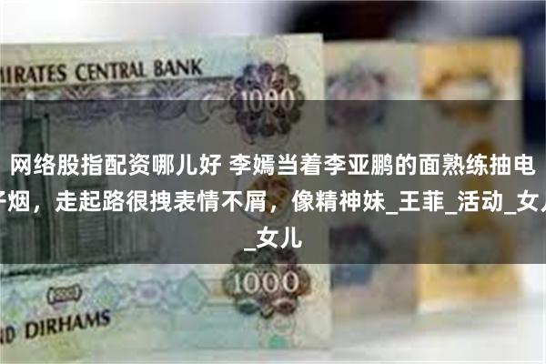 网络股指配资哪儿好 李嫣当着李亚鹏的面熟练抽电子烟，走起路很