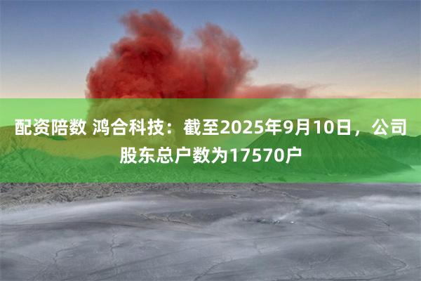 配资陪数 鸿合科技：截至2025年9月10日，公司股东总户数
