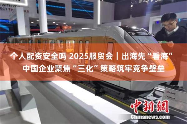 个人配资安全吗 2025服贸会｜出海先“看海” 中国企业聚焦
