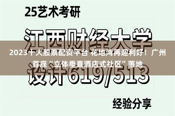 2023十大股票配资平台 花地湾再迎利好！广州首座“立体垂直