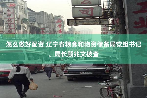 怎么做好配资 辽宁省粮食和物资储备局党组书记、局长顾兆文被查