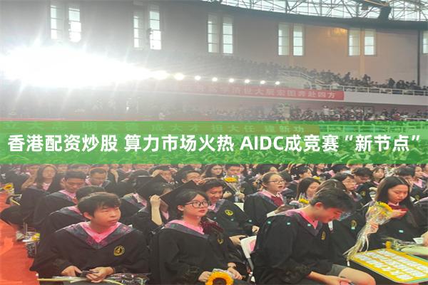 香港配资炒股 算力市场火热 AIDC成竞赛“新节点”