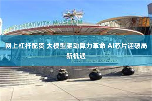 网上杠杆配资 大模型驱动算力革命 AI芯片迎破局新机遇
