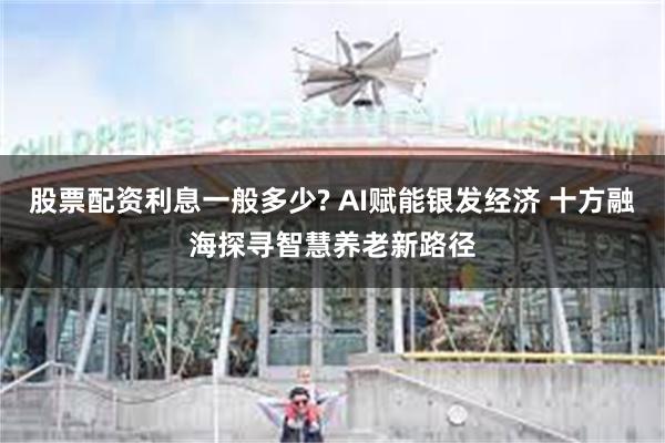 股票配资利息一般多少? AI赋能银发经济 十方融海探寻智慧养老新路径