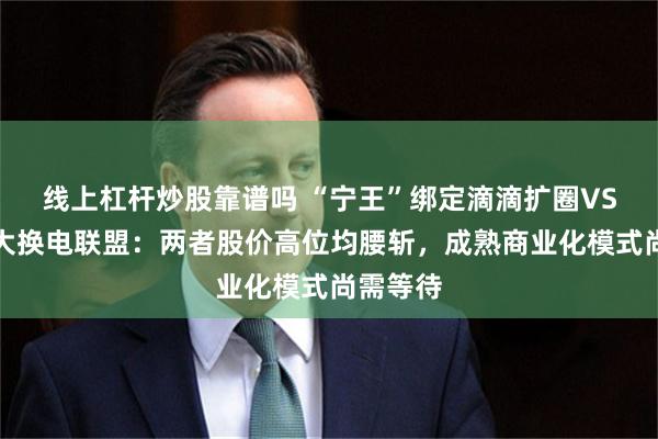 线上杠杆炒股靠谱吗 “宁王”绑定滴滴扩圈VS蔚来壮大换电联盟