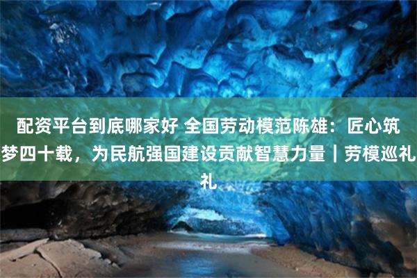 配资平台到底哪家好 全国劳动模范陈雄：匠心筑梦四十载，为民航