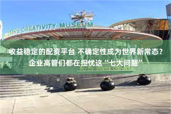 收益稳定的配资平台 不确定性成为世界新常态？企业高管们都在担