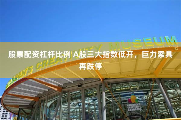 股票配资杠杆比例 A股三大指数低开,巨力索具再跌停