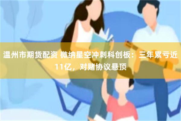 温州市期货配资 微纳星空冲刺科创板：三年累亏近11亿，对赌协