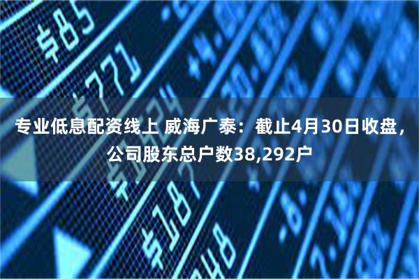专业低息配资线上 威海广泰：截止4月30日收盘，公司股东总户数38,292户