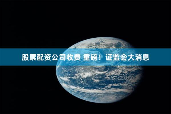 股票配资公司收费 重磅！证监会大消息