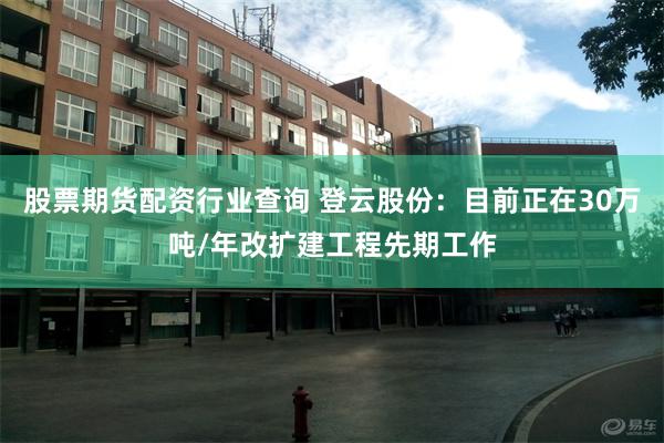 股票期货配资行业查询 登云股份：目前正在30万吨/年改扩建工程先期工作